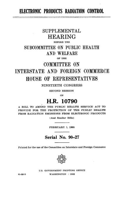 handle is hein.cbhear/aphaapf0001 and id is 1 raw text is: ELECTRONIC PRODUCTS RADIATION CONTROL
SUPPLEMENTAL
HEARING
BEFORE THE
SUBCOMMITTEE ON PUBLIC HEALTH
AND WELFARE
OF THE
COMMITTEE ON
INTERSTATE AND FOREIGN COMMERCE
HOUSE OF REPRESENTATIVES
NINETIETH CONGRESS
SECOND SESSION
ON
H.R. 10790
A BILL TO AMEND THE PUBLIC HEALTH SERVICE ACT TO
PROVIDE FOR THE PROTECTION OF THE PUBLIC HEALTH
FROM RADIATION EMISSIONS FROM ELECTRONIC PRODUCTS
(And Similar Bills)
FEBRUARY 1, 1968
Serial No. 90-27
Printed for the use of the Committee on Interstate and Foreign Commerce
U.S. GOVERNMENT PRINTING OFFICE

91-526 0

WASHINGTON : 1968


