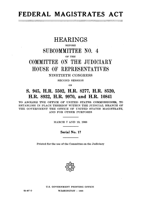 handle is hein.cbhear/aphaapi0001 and id is 1 raw text is: FEDERAL MAGISTRATES ACT
HEARINGS
BEFORE
SUBCOMMITTEE NO. 4
OF THE
COMMITTEE ON THE JUDICIARY
HOUSE OF REPRESENTATIVES
NINETIETH CONGRESS
SECOND SESSION
ON
S. 945, H.R. 5502, H.R. 8277, H.R. 8520,
H.R. 8932, H.R. 9970, and H.R. 10841
TO ABOLISH THE OFFICE OF UNITED STATES COMMISSIONER, TO
ESTABLISH IN PLACE THEREOF WITHIN THE JUDICIAL BRANCH OF
THE GOVERNMENT THE OFFICE OF UNITED STATES MAGISTRATE,
AND FOR OTHER PURPOSES
MARCH 7 AND 13, 1968
Serial No. 17
Printed for the use of the Committee on the Judiciary
®
U.S. GOVERNMENT PRINTING OFFICE
93-467 0         WASHINGTON : 1968


