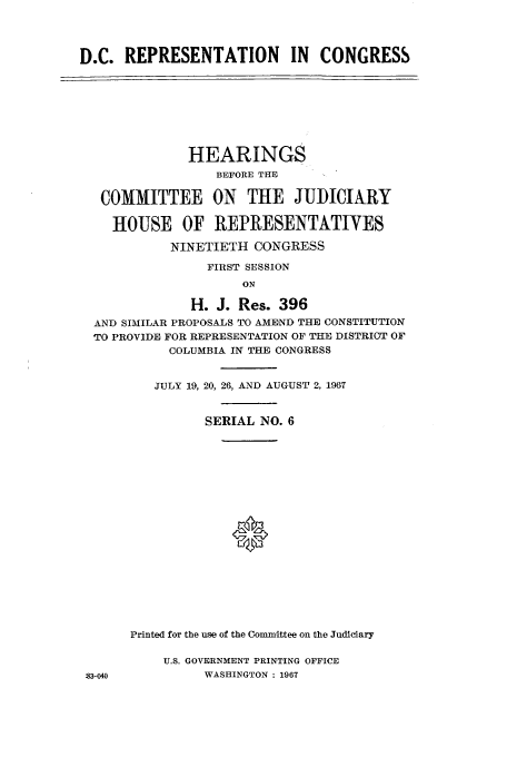 handle is hein.cbhear/aphaapj0001 and id is 1 raw text is: D.C. REPRESENTATION IN CONGRESS

HEARINGS
BEFORE THE
COMMITTEE ON THE JUDICIARY
HOUSE OF REPRESENTATIVES
NINETIETH CONGRESS
FIRST SESSION
ON
H. J. Res. 396
AND SIMILAR PROPOSALS TO AMEND THE CONSTITUTION
TO PROVIDE FOR REPRESENTATION OF THE DISTRICT OF
COLUMBIA IN THE CONGRESS

JULY 19, 20, 26, AND AUGUST 2, 1967
SERIAL NO. 6
0
Printed for the use of the Committee on the Judiciary

U.S. GOVERNMENT PRINTING OFFICE
WASHINGTON : 1967

:3-40


