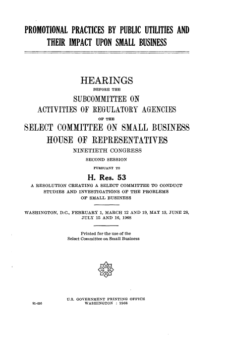 handle is hein.cbhear/aphaapo0001 and id is 1 raw text is: PROMOTIONAL PRACTICES BY PUBLIC UTILITIES AND
THEIR IMPACT UPON SMALL BUSINESS
HEARINGS
BEFORE THE
SUBCOMMITTEE ON
ACTIVITIES OF REGULATORY AGENCIES
OF THE
SELECT COMMITTEE ON SMALL BUSINESS
HOUSE OF REPRESENTATIVES
NINETIETH CONGRESS
SECOND SESSION
PURSUANT TO
H. Res. 53
A RESOLUTION CREATING A SELECT COMMITTEE TO CONDUCT
STUDIES AND INVESTIGATIONS OF THE PROBLEMS
OF SMALL BUSINESS
WASHINGTON, D.C., FEBRUARY 1, MARCH 12 AND 19, MAY 13, JUNE 28,
JULY 15 AND 16, 1968
Printed for the use of the
Select Committee on Small Business

U.S. GOVERNMENT PRINTING OFFICE
WASHINGTON : 1968

91-056


