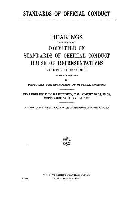 handle is hein.cbhear/aphaapq0001 and id is 1 raw text is: STANDARDS OF OFFICIAL CONDUCT

HEARINGS
BEFORE THI
COMMITTEE ON
STANDARDS OF OFFICIAL CONDUCT
HOUSE OF REPRESENTATIVES
NINETIETH CONGRESS
FIRST SESSION
ON
PROPOSALS FOR STANDARDS OF OFFICIAL CONDUCT
HEARINGS HELD IN WASHINGTON, D.C., AUGUST 16, 17, 23, 24;
SEPTEMBER 14, 21, AND 27, 1967
Printed for the use of the Committee on Standards of Official Conduct
*

U.S. (( VE RNMENT PRINTING OFFICE
WASHINGTON : 1967

85-591


