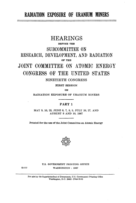 handle is hein.cbhear/aphaapu0001 and id is 1 raw text is: RADIATION EXPOSURE OF URANIUM MINERS
HEARINGS
BEFORE THE
SUBCOMMITTEE ON
RESEARCH, DEVELOPMENT, AND RADIATION
OF THE
JOINT COMMITTEE ON ATOMIC ENERGY
CONGRESS OF THE UNITED STATES
NINETIETH CONGRESS
FIRST SESSION
ON
RADIATION EXPOSURE OF URANIUM MINERS
PART 1
MAY 9, 10, 23, JUNE 6, 7, 8, 9, JULY 26, 27, AND
AUGUST 8 AND 10, 1967
Printed for the use of the Joint Committee on Atomic Energy
U.S. GOVERNMENT PRINTING OFFICE
82-717           WASHINGTON : 1967
For sale by the Superintendent of Documents, U.S. Government Printing Office
Washington, D.C. 20402 - Price $2.25


