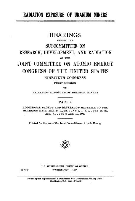 handle is hein.cbhear/aphaapv0001 and id is 1 raw text is: RADIATION EXPOSURE OF URANIUM MINERS
HEARINGS
BEFORE THE
SUBCOMMITTEE ON
RESEARCH, DEVELOPMENT, AND RADIATION
OF THE
JOINT COMMITTEE ON ATOMIC ENERGY
CONGRESS OF THE UNITED STATES
NINETIETH CONGRESS
FIRST SESSION
ON
RADIATION EXPOSUREi OF URANIUM MINERS
PART 2
ADDITIONAL BACKUP AN-D REFERENCE MATERIAL TO THE
HEARINGS HELD MAY 9, 10, 23, JUNE 6, 7, 8, 9, JULY 26, 27,
AND AUGUST 8 AND 10, 1967
Printed for the use of the Joint Committee on Atomic Energy
0
U.S. GOVERNMENT PRINTING OFFICE
82-7170          WASHINGTON : 1967
For sale by the Superintendent of Documents, U.S. Government Printing Office
Washington, D.C. 20402- Price $2


