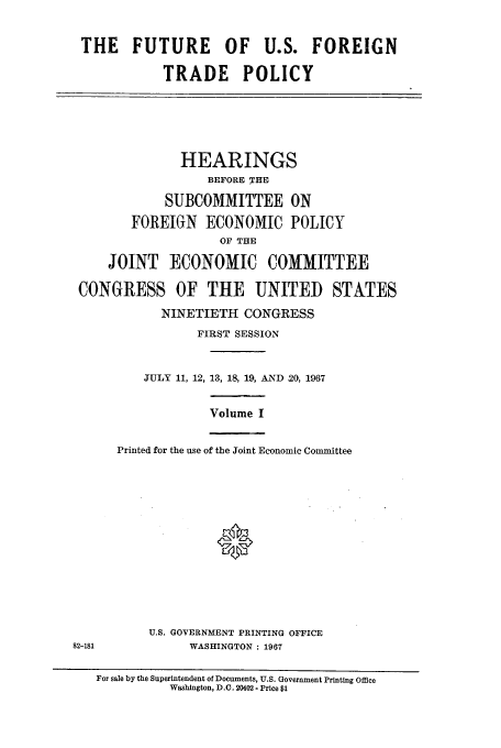 handle is hein.cbhear/aphaapz0001 and id is 1 raw text is: THE FUTURE OF U.S. FOREIGN
TRADE POLICY
HEARINGS
BEFORE THE
SUBCOMMITTEE ON
FOREIGN ECONOMIC POLICY
OF THE
JOINT ECONOMIC COMMITTEE
CONGRESS OF THE UNITED STATES
NINETIETH CONGRESS
FIRST SESSION
JULY 11, 12, 13, 18, 19, AND 20, 1967
Volume I
Printed for the use of the Joint Economic Committee
*
U.S. GOVERNMENT PRINTING OFFICE
82-181            WASHINGTON : 1967
For sale by the Superintendent of Documents, U.S. Government Printing Office
Wasbington, D.C. 20402- Price $1


