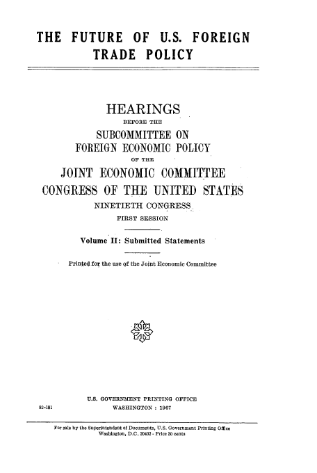handle is hein.cbhear/aphaaqa0001 and id is 1 raw text is: THE FUTURE OF U.S. FOREIGN
TRADE POLICY
HEARINGS
BEFORE THE
SUBCOMMITTEE ON
FOREIGN     ECONOMIC POLICY
OF THE
JOINT ECONOMIC COMMITTEE
CONGRESS OF THE UNITED STATES
NINETIETH CONGRESS.
FIRST SESSION
Volume II: Submitted Statements
Printed for the use of the Joint Economic Committee
U.S. GOVERNMENT PRINTING OFFICE
82-181            WASHINGTON : 1967
For sale by the Superintendent of Documents, U.S. Government Printing Office
Washington, D.C. 20402 - Price 30 cents


