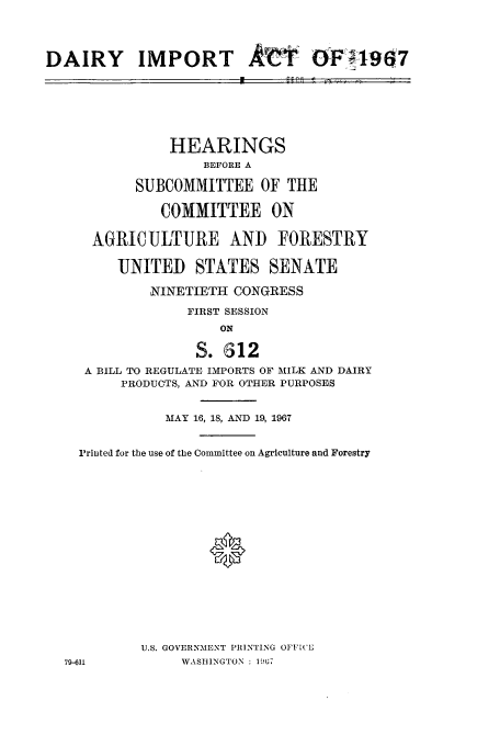 handle is hein.cbhear/aphaaqb0001 and id is 1 raw text is: DAIRY IMPORT Av11

ilK-

HEARINGS
BEFORE A
SUBCOMMITTEE OF THE
COMMITTEE ON
AGRICULTUE AND FORESTRY
UNITED STATES SENATE
NINETIETH CONGRESS
FIRST SESSION
ON
S. 612
A BILL TO REGULATE IMPORTS OF MILK AND DAIRY
PRODUCTS, AND FOR OTHER PURPOSES
MAY 16, 18, AND 19, 1967
Printed for the use of the Committee on Agriculture and Forestry
U.S. GOVERNMENT PRINTING OFFI('
79-611           WASHINGTON : 1067

6-F 4-9901


