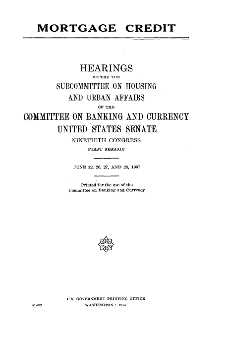 handle is hein.cbhear/aphaaqc0001 and id is 1 raw text is: MORTGAGE CREDIT

HEARINGS
BEFORE THE
SUBCOMMITTEE ON HOUSING
AND URBAN AFFAIRS
OF THE
COMMITTEE ON BANKING AND CURRENCY
UNITED STATES SENATE
NINETIETH CONGRESS
FIRST SESSION
JUNE 12, 26, 27, AND 28, 1967
Printed -for the use of the
Committee oi Banking and Currency
*
U.S. GOVERNMENT PRINTING OFFIUE
5l-082          WASHINGTON : 1967


