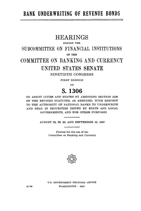 handle is hein.cbhear/aphaaqe0001 and id is 1 raw text is: BANK UNDERWRITING OF REVENUE BONDS

HEARINGS
BEFORE THE
SUBCOMMITTEE ON FINANCIAL INSTITUTIONS
OF THE
COMMITTEE ON BANKING AND CURRENCY
UNITED STATES SENATE
NINETIETH CONGRESS
FIRST SESSION
ON
S. 1306
TO ASSIST CITIES AND STATES BY AMENDING SECTION 5136
OF THE REVISED STATUTES, AS AMENDED, WITH RESPECT
TO THE AUTHORITY OF NATIONAL BANKS TO UNDERWRITE
AND DEAL IN SECURITIES ISSUED BY STATE AND LOCAL
GOVERNMENTS, AND FOR OTHER PURPOSES
AUGUST 28, 29, 30, AND SEPTEMBER 12, 1967
Printed for the use of the
Committee on Banking and Currency
U.S. GOVERNMENT PRINTING OFFICE
83-748           WASHINGTON : 1967



