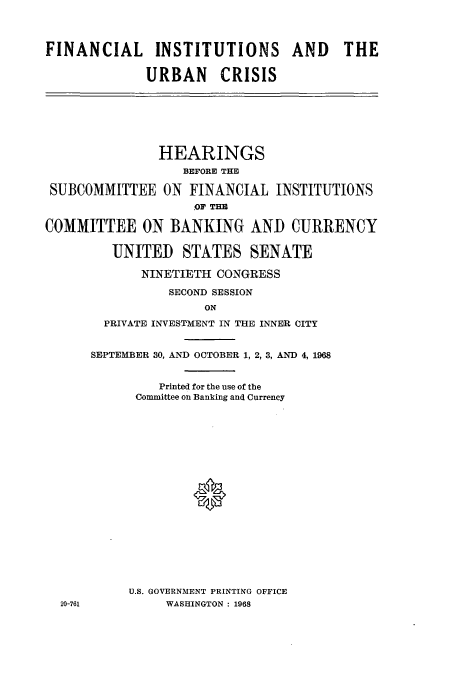 handle is hein.cbhear/aphaaqf0001 and id is 1 raw text is: FINANCIAL INSTITUTIONS AND THE
URBAN CRISIS

HEARINGS
BEFORE THE
SUBCOMMITTEE ON FINANCIAL INSTITUTIONS
OF THE
COMMITTEE ON BANKING AND CURRENCY
UNITED STATES SENATE
NINETIETH CONGRESS
SECOND SESSION
ON
PRIVATE INVESTMENT IN THE INNER CITY
SEPTEMBER 30, AND OCTOBER 1, 2, 3, AND 4, 1968

Printed for the use of the
Committee on Banking and Currency
*
U.S. GOVERNMENT PRINTING OFFICE
WASHINGTON : 1968

20-761


