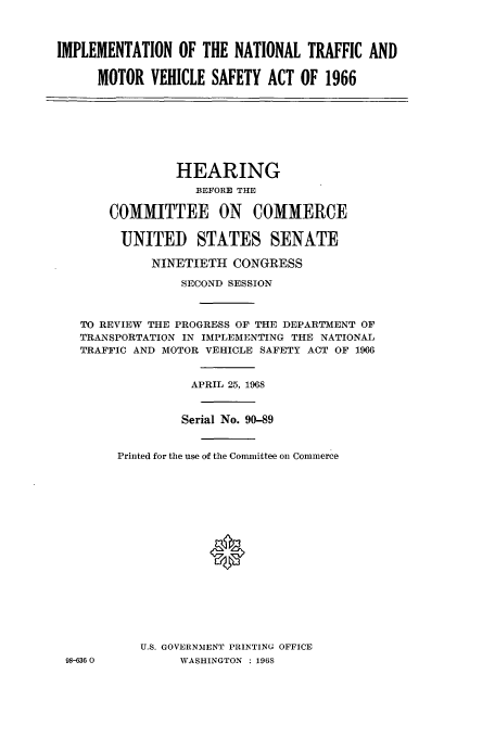 handle is hein.cbhear/aphaaqi0001 and id is 1 raw text is: IMPLEMENTATION OF THE NATIONAL TRAFFIC AND
MOTOR VEHICLE SAFETY ACT OF 1966
HEARING
BEFORE THE
COMMITTEE ON COMMERCE
UNITED STATES SENATE
NINETIETH CONGRESS
SECOND SESSION
TO REVIEW THE PROGRESS OF THE DEPARTMENT OF
TRANSPORTATION IN IMPLEMENTING THE NATIONAL
TRAFFIC AND MOTOR VEHICLE SAFETY ACT OF 1966
APRIL 25, 1968
Serial No. 90-89
Printed for the use of the Comunittee on Commerce
0
U.S. GOVERNMENT PRINTING OFFICE
98-636 0        WASHINGTON : 196S


