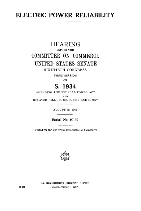 handle is hein.cbhear/aphaaqj0001 and id is 1 raw text is: ELECTRIC POWER RELIABILITY

HEARING
BEFORE THE
COMMITTEE ON COMMERCE
UNITED STATES SENATE
NINETIETH CONGRESS
FIRST SESSION
ON
S. 1934
AMENDING THE FEDERAL POWER ACT
AND
RELATED .BILLS, S. 683, S. 1834, AND S. 2227
AUGUST 22, 1967
Serial No. 90-30
Printed for the use of the Committee on Commerce
*
U.S. GOVERNMENT PRINTING OFFICE
WASHINGTON : 1967

84-381


