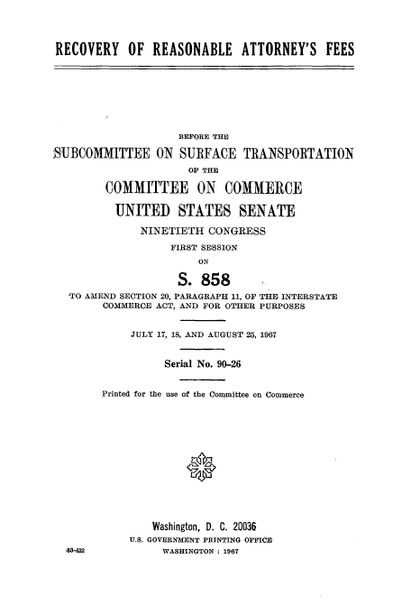 handle is hein.cbhear/aphaaqo0001 and id is 1 raw text is: RECOVERY OF REASONABLE ATTORNEY'S FEES
BEFORE THE
SUBCOMMITTEE ON SURFACE TRANSPORTATION
OF THE
COMMITTEE ON COMMERCE
UNITED STATES SENATE
NINETIETH CONGRESS
FIRST SESSION
ON
S. 858
TO AMEND SECTION 20, PARAGRAPH 11, OF THE INTERSTATE
COMMERCE ACT, AiND FOR OTHER PURPOSES
JULY 17, 18, AND AUGUST 25, 1967
Serial No. 90-26
Printed for the use of the Committee on Commerce
Washington, D. C. 20036
U.S. GOVERNMENT PRINTING OFFICE
483-532           WASHINGTON : 1967


