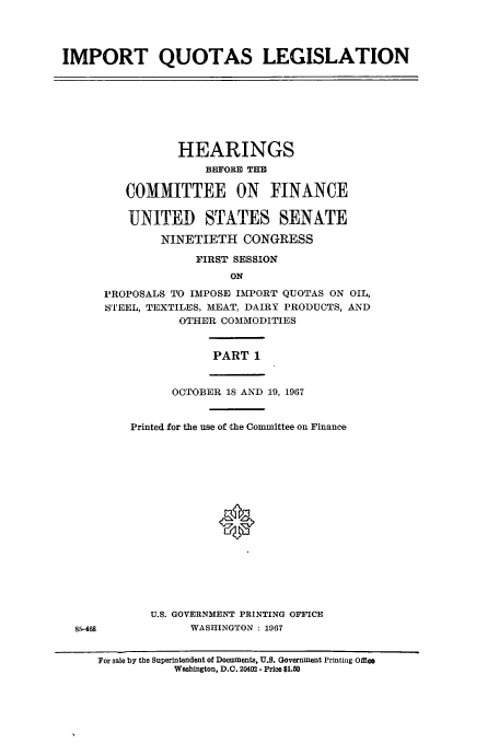 handle is hein.cbhear/aphaaqu0001 and id is 1 raw text is: IMPORT QUOTAS LEGISLATION

HEARINGS
BEFORE THE
COMMITTEE ON FINANCE
UNITED STATES SENATE
NINETIETH CONGRESS
FIRST SESSION
ON
PROPOSALS TO IMPOSE IMPORT QUOTAS ON OIL,
STEEL, TEXTILES, MEAT, DAIRY PRODUCTS, AND
OTHER COMMODITIES
PART 1
OCTOBER 18 AND 19, 1967
Printed for the use of the Committee on Finance
0
U.S. GOVERNMENT PRINTING OFFICE
WASHINGTON : 1967

For sale by the Superintendent of Documents, U.S. Government Printing Ole
Washington, D.C. 20402 - Price $1.50

8.5-468


