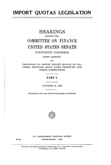handle is hein.cbhear/aphaaqv0001 and id is 1 raw text is: IMPORT QUOTAS LEGISLATION

HEARINGS,
BEFORE THE
COMMITTEE ON FINANCE
UNITED STATES SENATE
NINETIETH CONGRESS
FIRST SESSION
ON
PROPOSALS TO IMPOSE IMPORT QUOTAS ON OIL,
STEEL, TEXTILES, MEAT, DAIRY PRODUCTS, AND
OTHER COMMODITIES
PART 2
OCTOBER 20, 1967
Printed for the use of the Committee on Finance
0
U.S. GOVERNMENT PRINTING OFFICE
WASHINGTON : 1967

For sale by the Superintendent of Documents, U.S. Government Printing Office
Washington, D.C. 20402 -Price $2

85-468



