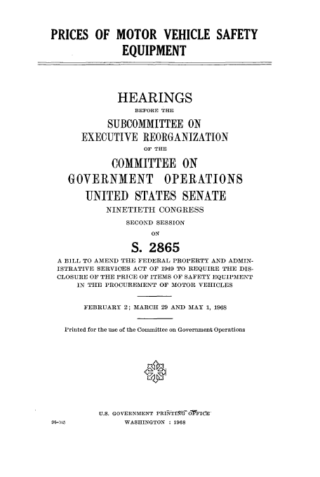 handle is hein.cbhear/aphaaqz0001 and id is 1 raw text is: PRICES OF MOTOR VEHICLE SAFETY
EQUIPMENT
HEARINGS
BEFORE THE
SUBCOMMITTEE ON
EXECUTIVE REORGANIZATION
OF THE
COMMITTEE ON
GOVERNMENT OPERATIONS
UNITED STATES SENATE
NINETIETH CONGRESS
SECOND SESSION
ON
S. 2865
A BILL TO AMEND THE FEDERAL PROPERTY AND ADMIN-
ISTRATIVE SERVICES ACT OF 1949 TO REQUIRE THE DIS-
CLOSURE OF THE PRICE OF ITEMS OF SAFETY EQUIPMENT
IN THE PROCUREMENT OF MOTOR VEHICLES
FEBRUARY 2; MARCH 29 AND MAY 1, 1968
'rinted for the use of the Committee on Government Operations
0
U.S. GOVERNMENT PRINTI t'OFICE'

96-1i45

WASHINGTON : 1968


