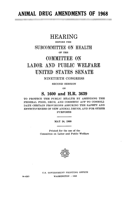 handle is hein.cbhear/aphaard0001 and id is 1 raw text is: ANIMAL DRUG AMENDMENTS OF 1968

HEARING
BEFORE THE
SUBCOMMITTEE ON HEALTH
OF THE
COMMITTEE ON
LABOR AND PUBLIC WELFARE
UNITED STATES SENATE
NINETIETH CONGRESS
SECOND SESSION
ON
S. 1600 and H.R. 3639
TO PROTECT THE PUBLIC HEALTH BY AMENDING THE
FEDERAL FOOD, DRUG, AND COSMETIC ACT TO CONSOLI-
DATE CERTAIN PROVISIONS ASSURING THE SAFETY AND
EFFECTIVENESS OF NEW ANIMAL DRUGS, AND FOR OTHER
PURPOSES
MAY 24, 1968
Printed for the use of the
Committee on Labor and Public Welfare
U.S. GOVERNMENT PRINTING OFFICE

94-4230

WASHINGTON : 1968


