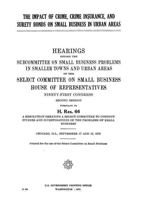 handle is hein.cbhear/aphaasj0001 and id is 1 raw text is: THE IMPACT OF CRIME, CRIME INSURANCE, AND
SURETY BONDS ON SMALL BUSINESS IN, URBAN AREAS
HEARINGS
BEFORE THE
SUBCOMMITTEE ON SMALL BUSINESS PROBLEMS
IN SMALLER TOWNS AND URBAN AREAS
OF !111
SELECT COMMITTEE ON SMALL BUSINESS
HOUSE OF REPRESENTATIVES
NINETY-FIRST CONGRESS
SECOND SESSION
PURSUANT TO
H. Res. 66
A RESOLUTION CREATING A SELECT COMMITTEE TO CONDUCT
STUDIES AND INVESTIGATIONS OF THE PROBLEMS OF SMALL
BUSINESS
CHICAGO, ILL., SEPTEMBER 17 AND 18, 1970
Printed for the use of the Select Committee on Small Business
*
U.S. GOVERNMENT PRINTING OFFICE
51-148         WASHINGTON  1970


