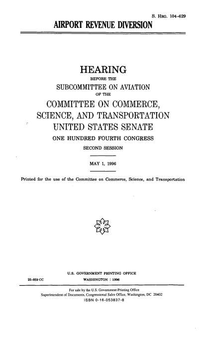 handle is hein.cbhear/aprd0001 and id is 1 raw text is: S. HRG. 104-629
AIRPORT REVENUE DIVERSION
HEARING
BEFORE THE
SUBCOMMITTEE ON AVIATION
OF THE
COMMITTEE ON COMMERCE,
SCIENCE, AND TRANSPORTATION
UNITED STATES SENATE
ONE HUNDRED FOURTH CONGRESS
SECOND SESSION
MAY 1, 1996
Printed for the use of the Committee on Commerce, Science, and Transportation
U.S. GOVERNMENT PRINTING OFFICE
25-859 CC              WASHINGTON : 1996
For sale by the U.S. Government Printing Office
Superintendent of Documents, Congressional Sales Office, Washington, DC 20402
ISBN 0-16-053837-8


