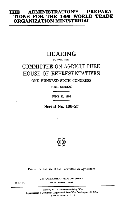 handle is hein.cbhear/apwtom0001 and id is 1 raw text is: THE  ADMINISTRATION'S PREPARA-
TIONS FOR THE 1999 WORLD TRADE
ORGANIZATION MINISTERIAL

HEARING
BEFORE THE
COMMITTEE ON AGRICULTURE
HOUSE OF REPRESENTATIVES
ONE HUNDRED SIXTH CONGRESS
FIRST SESSION
JUNE 23, 1999
Serial No. 106-27
Printed for the use of the Committee on Agriculture

58-218 CC

U.S. GOVERNMENT PRINTING OFFICE
WASHINGTON : 1999

For sale by the U.S. Government Printing Office
Superintendent of Documents, Congressional Sales Office, Washington, DC 20402
ISBN 0-16-059371-9


