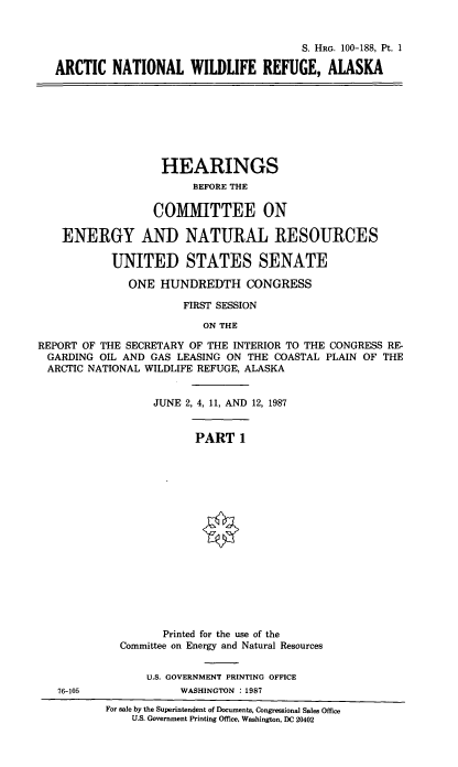 handle is hein.cbhear/arcnatwild0001 and id is 1 raw text is: S. HRG. 100-188, Pt. 1
ARCTIC NATIONAL WILDLIFE REFUGE, ALASKA

HEARINGS
BEFORE THE
COMMITTEE ON
ENERGY AND NATURAL RESOURCES
UNITED STATES SENATE
ONE HUNDREDTH CONGRESS
FIRST SESSION
ON THE
REPORT OF THE SECRETARY OF THE INTERIOR TO THE CONGRESS RE-
GARDING OIL AND GAS LEASING ON THE COASTAL PLAIN OF THE
ARCTIC NATIONAL WILDLIFE REFUGE, ALASKA

JUNE 2, 4, 11, AND 12, 1987
PART 1
Printed for the use of the
Committee on Energy and Natural Resources

U.S. GOVERNMENT PRINTING OFFICE
76-105                            WASHINGTON      : 1987
For sale by the Superintendent of Documents, Congressional Sales Office
U.S. Government Printing Office, Washington, DC 20402


