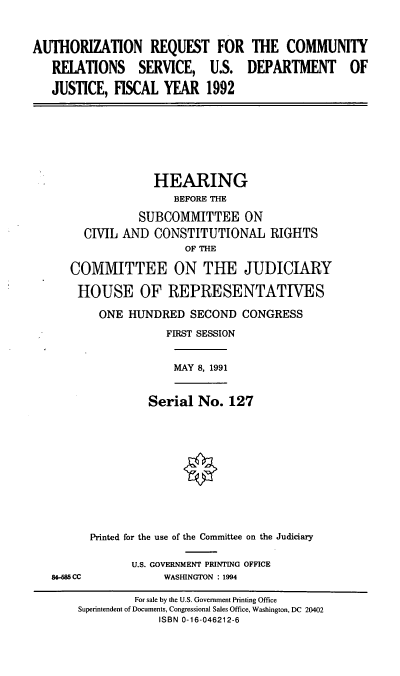 handle is hein.cbhear/arcrs0001 and id is 1 raw text is: AUTHORIZATION REQUEST FOR THE COMMUNITY
RELATIONS SERVICE, U.S. DEPARTMENT OF
JUSTICE, FISCAL YEAR 1992

HEARING
BEFORE THE
SUBCOMMITTEE ON
CIVIL AND CONSTITUTIONAL RIGHTS
OF THE
COMMITTEE ON THE JUDICIARY
HOUSE OF REPRESENTATIVES
ONE HUNDRED SECOND CONGRESS
FIRST SESSION

MAY 8, 1991

84-685 CC

Serial No. 127
Printed for the use of the Committee on the Judiciary
U.S. GOVERNMENT PRINTING OFFICE
WASHINGTON : 1994

For sale by the U.S. Government Printing Office
Superintendent of Documents, Congressional Sales Office, Washington, DC 20402
ISBN 0-16-046212-6


