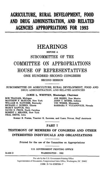 handle is hein.cbhear/ardapp0001 and id is 1 raw text is: AGRICULTURE, RURAL DEVELOPMENT, FOOD
AND DRUG ADMINISTRATION, AND RELATED
AGENCIES APPROPRIATIONS FOR 1993
HEARINGS
BEFORE A
SUBCOMMITTEE OF THE
COMMITTEE ON APPROPRIATIONS
HOUSE OF REPRESENTATIVES
ONE HUNDRED SECOND CONGRESS
SECOND SESSION
SUBCOMMITTEE ON AGRICULTURE,. RURAL DEVELOPMENT, FOOD AND
DRUG ADMINISTRATION, AND RELATED AGENCIES
JAMIE L. WHITTEN, Mississippi, Chairman
BOB TRAXLER, Michigan          JOE SKEEN, New Mexico
MATTHEW F. McHUGH, New York    JOHN T. MYERS, Indiana
WILLIAM H. NATCHER, Kentucky   VIN WEBER, Minnesota
RICHARD J. DURBIN, Illinois    BARBARA F. VUCANOVICH, Nevada
MARCY KAPTUR, Ohio
DAVID E. PRICE, North Carolina
ROBERT J. MRAZEK, New York
NEAL SMITH, Iowa
ROBERT B. FOSTER, TIMOTHY K. SANDERS, and CAROL NOVAK, Staff Assistants
PART 7
TESTIMONY OF MEMBERS OF CONGRESS AND OTHER
INTERESTED INDIVIDUALS AND ORGANIZATIONS
Printed for the use of the Committee on Appropriations
U.S. GOVERNMENT PRINTING OFFICE
54-4360                WASHINGTON : 1992
For sale by the U.S. Government Printing Office
Superintendent of Documents, Congressional Sales Office, Washington, DC 20402
ISBN 0-16-038506-7



