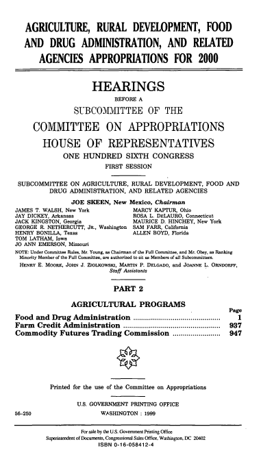 handle is hein.cbhear/ardmii0001 and id is 1 raw text is: AGRICULTURE, RURAL DEVELOPMENT, FOOD
AND DRUG ADMINISTRATION, AND RELATED
AGENCIES APPROPRIATIONS FOR 2000
HEARINGS
BEFORE A
SUBCOMMITTEE OF THE
COMMITTEE ON APPROPRIATIONS
HOUSE OF REPRESENTATIVES
ONE HUNDRED SIXTH CONGRESS
FIRST SESSION
SUBCOMMITTEE ON AGRICULTURE, RURAL DEVELOPMENT, FOOD AND
DRUG ADMINISTRATION, AND RELATED AGENCIES
JOE SKEEN, New Mexico, Chairman
JAMES T. WALSH, New York          MARCY KAPTUR, Ohio
JAY DICKEY, Arkansas              ROSA L. DELAURO, Connecticut
JACK KINGSTON, Georgia            MAURICE D. HINCHEY, New York
GEORGE R. NETHERCUTT, JR., Washington SAM FARR, California
HENRY BONILLA, Texas              ALLEN BOYD, Florida
TOM LATHAM, Iowa
JO ANN EMERSON, Missouri
NOTE: Under Committee Rules, Mr. Young, as Chairman of the Full Committee, and Mr. Obey, as Ranking
Minority Member of the Full Committee, are authorized to sit as Members of all Subcommittees.
HENRY E. MOORE, JOHN J. ZIOLKOWSKI, MARTIN P. DELGADO, and JOANNE L. ORNDORFF,
Staff Assistants
PART 2
AGRICULTURAL PROGRAMS
Page
Food and Drug Administration ............................................  I
Farm  Credit Administration    .................................................  937
Commodity Futures Trading Commission ........................  947
Printed for the use of the Committee on Appropriations
U.S. GOVERNMENT PRINTING OFFICE
56-250                  WASHINGTON : 1999
For sale by the U.S. Government Printing Office
Superintendent of Documents, Congressional Sales Office, Washington, DC 20402
ISBN 0-16-058412-4


