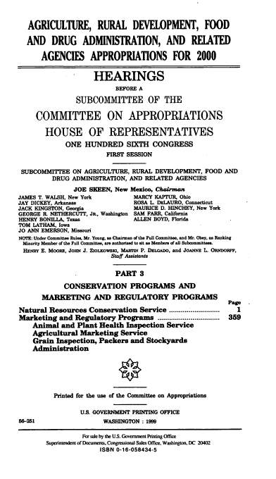 handle is hein.cbhear/ardmiii0001 and id is 1 raw text is: AGRICULTURE, RURAL DEVELOPMENT, FOOD
AND DRUG ADMINISTRATION, AND RELATED
AGENCIES APPROPRIATIONS FOR 2000
HEARINGS
BEFORE A
SUBCOMMITTEE OF THE
COMMITTEE ON APPROPRIATIONS
HOUSE OF REPRESENTATIVES
ONE HUNDRED SIXTH CONGRESS
FIRST SESSION
SUBCOMMITTEE ON AGRICULTURE, RURAL DEVELOPMENT, FOOD AND
DRUG ADMINISTRATION, AND RELATED AGENCIES
JOE SKEEN, New Mexico, Chairman
JAMES T. WALSH, New York        MARCY KAPTUR, Ohio
JAY DICKEY, Arkansas            ROSA L. DELAURO, Connecticut
JACK KINGSTON, Georgia          MAURICE D. HINCHEY, New York
GEORGE R. NETHERCUTT, JR., Washington SAM FARR, California
HENRY BONILLA, Texas            ALLEN BOYD, Florida
TOM LATHAM, Iowa
JO ANN EMERSON, Missouri
NOTE: Under Committee Rules, Mr. Young, as Chairman of the Full Committee, and Mr. Obey, as Ranking
Minority Member of the Full Committee, are authorized to sit as Members of all Subcommittees.
HENRY E. MOORE, JoHN J. ZiOucowsia, MARm P. DELOADO, and JOANNE L. ORNDORFF,
Staff Assistants
PART 3
CONSERVATION PROGRAMS AND
MARKETING AND REGULATORY PROGRAMS
Page
Natural Resources Conservation Service       ...........
Marketing and Regulatory Programs ............................... 359
Animal and Plant Health Inspection Service
Agricultural Marketing Service
Grain Inspection, Packers and Stockyards
Administration
Printed for the use of the Committee on Appropriations
U.S. GOVERNMENT PRINTING OFFICE
56-251                 WASHINGTON : 1999
For sale by the U.S. Government Printing Office
Supeintendent of Documents, Congressional Sales Office, Washington, DC 20402
ISBN 0-16-058434-5


