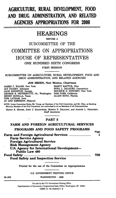 handle is hein.cbhear/ardmv0001 and id is 1 raw text is: AGRICULTURE, RURAL DEVELOPMENT, FOOD
AND DRUG ADMINISTRATION, AND RELATED
AGENCIES APPROPRIATIONS FOR 2000
HEARINGS
BEFORE A
SUBCOMMITTEE OF THE
COMMITTEE ON APPROPRIATIONS
HOUSE OF REPRESENTATIVES
ONE HUNDRED SIXTH CONGRESS
FIRST SESSION
SUBCOMMITTEE ON AGRICULTURE, RURAL DEVELOPMENT, FOOD AND
DRUG ADMINISTRATION, AND RELATED AGENCIES
JOE SKEEN, New Mexico, Chairman
JAMES T. WALSH, New York        MARCY KAPTUR, Ohio
JAY DICKEY, Arkansas            ROSA L. DELAURO, Connecticut
JACK KINGSTON, Georgia          MAURICE D. HINCHEY, New York
GEORGE R. NETHERCUTT, JR., Washington SAM FARR, California
HENRY BONILLA, Texas            ALLEN BOYD, Florida
TOM LATHAM, Iowa
JO ANN EMERSON, Missouri
NOTE: Under Committee Rules, Mr. Young, as Chairman of the Full Committee, and Mr. Obey, as Ranking
Minority Member of the Full Committee, are authorized to sit as Members of all Subcommittees.
HENRY E. MOORE, JOHN J. ZIOLKOwsi, MARTIN P. DELGADO, and JOANNE L. ORNDoRFF,
Staff Assistants
PART 5
FARM AND FOREIGN AGRICULTURAL SERVICES
PROGRAMS AND FOOD SAFETY PROGRAMS
Page
Farm and Foreign Agricultural Services ..........................  I
Farm Service Agency
Foreign Agricultural Service
Risk Management Agency
U.S. Agency for International Development-
Public Law 480
Food  Safety  ................................................................................  739
Food Safety and Inspection Service
Printed for the use of the Committee on Appropriations
U.S. GOVERNMENT PRINTING OFFICE
56-333                 WASHINGTON: 1999
For .ale by the U.S. Government Printing Office
Superintendent of Documents, Congressional Sales Office, Washington, DC 20402
ISBN 0-16-058421-3


