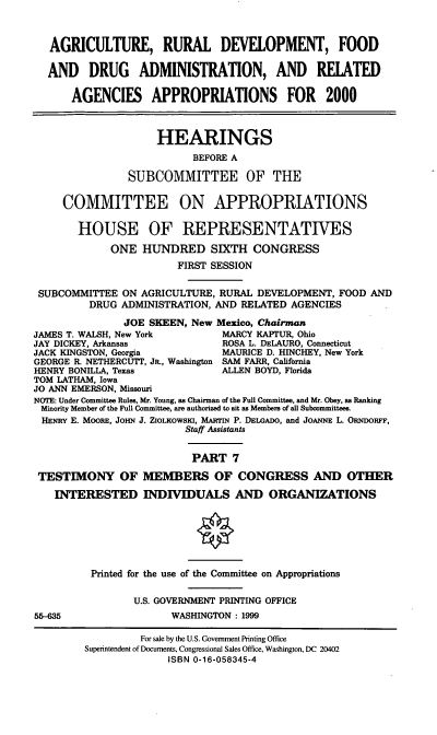 handle is hein.cbhear/ardmvii0001 and id is 1 raw text is: AGRICULTURE, RURAL DEVELOPMENT, FOOD
AND DRUG ADMINISTRATION, AND RELATED
AGENCIES APPROPRIATIONS FOR 2000
HEARINGS
BEFORE A
SUBCOMMITTEE OF THE
COMMITTEE ON APPROPRIATIONS
HOUSE OF REPRESENTATIVES
ONE HUNDRED SIXTH CONGRESS
FIRST SESSION
SUBCOMMITTEE ON AGRICULTURE, RURAL DEVELOPMENT, FOOD AND
DRUG ADMINISTRATION, AND RELATED AGENCIES
JOE SKEEN, New Mexico, Chairman
JAMES T. WALSH, New York         MARCY KAPTUR, Ohio
JAY DICKEY, Arkansas             ROSA L. DELAURO, Connecticut
JACK KINGSTON, Georgia           MAURICE D. HINCHEY, New York
GEORGE R. NETHERCUTT, JR., Washington SAM FARR, California
HENRY BONILLA, Texas             ALLEN BOYD, Florida
TOM LATHAM, Iowa
JO ANN EMERSON, Missouri
NOTE: Under Committee Rules, Mr. Young, as Chairman of the Full Committee, and Mr. Obey, as Ranking
Minority Member of the Full Committee, are authorized to sit as Members of all Subcommittees.
HENRY E. MooRE, JoHN J. ZIOLKOWSKI, MARrN P. DELGADO, and JoANNE L. ORNDORF,
Staff Assistants
PART 7
TESTIMONY OF MEMBERS OF CONGRESS AND OTHER
INTERESTED INDVIDUALS AND ORGANIZATIONS
Printed for the use of the Committee on Appropriations
U.S. GOVERNMENT PRINTING OFFICE
55-635                  WASHINGTON : 1999
For sale by the U.S. Government Printing Office
Superintendent of Documents, Congressional Sales Office, Washington, DC 20402
ISBN 0-16-058345-4


