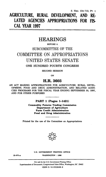 handle is hein.cbhear/ardp0001 and id is 1 raw text is: S. HRG. 104-713, PT. 1
AGRICULTURE, RURAL DEVELOPMENT, AND RE&
LATED AGENCIES APPROPRIATIONS FOR FIS-
CAL YEAR 1997
HEARINGS
BEFORE A
SUBCOMMITTEE OF THE
COMMITTEE ON APPROPRIATIONS
UNITED STATES SENATE
ONE HUNDRED FOURTH CONGRESS
SECOND SESSION
ON
H.R. 3603
AN ACT MAKING APPROPRIATIONS FOR AGRICULTURE, RURAL DEVEL-
OPMENT, FOOD AND DRUG ADMINISTRATION, AND RELATED AGEN-
CIES PROGRAMS FOR THE FISCAL YEAR ENDING SEPTEMBER 30, 1997,
AND FOR OTHER PURPOSES
PART 1 (Pages 1-1421)
Commodity Futures Trading Commission
Department of Agriculture
Farm Credit Administration
Food and Drug Administration
Printed for the use of the Committee on Appropriations
U.S. GOVERNMENT PRINTING OFFICE

23-975 cc

WASHINGTON : 1996

For sale by the U.S. Government Printing Office
Superintendent of Documents, Congressional Sales Office, Washington, DC 20402
ISBN 0-16-053948-X


