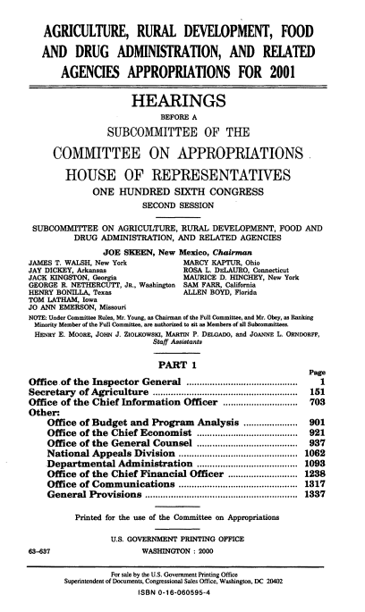 handle is hein.cbhear/ardrai0001 and id is 1 raw text is: AGRICULTURE, RURAL DEVELOPMENT, FOOD
AND DRUG ADMINISTRATION, AND RELATED
AGENCIES APPROPRIATIONS FOR 2001
HEARINGS
BEFORE A
SUBCOMMITTEE OF THE
COMMITTEE ON APPROPRIATIONS
HOUSE OF REPRESENTATIVES
ONE HUNDRED SIXTH CONGRESS
SECOND SESSION
SUBCOMMITTEE ON AGRICULTURE, RURAL DEVELOPMENT, FOOD AND
DRUG ADMINISTRATION, AND RELATED AGENCIES
JOE SEEN, New Mexico, Chairman
JAMES T. WALSH, New York         MARCY KAPTUR, Ohio
JAY DICKEY, Arkansas             ROSA L. DELAURO, Connecticut
JACK KINGSTON, Georgia           MAURICE D. HINCHEY, New York
GEORGE R. NETHERCUTT, JR., Washington SAM FARR, California
HENRY BONILLA, Texas             ALLEN BOYD, Florida
TOM LATHAM, Iowa
JO ANN EMERSON, Missouri
NOTE: Under Committee Rules, Mr. Young, as Chairman of the Full Committee, and Mr. Obey, as Ranking
Minority Member of the Full Committee, are authorized to sit as Members of all Subcommittees.
HENRY E. MOORE, JOHN J. ZIOLKOWSKI, MARTIN P. DELGADO, and JOANNE L. ORNDORFF,
Staff Assistants
PART 1
Page
Office of the Inspector General ......................        1
Secretary of Agriculture ...........................        151
Office of the Chief Information Officer     ...............  703
Other:
Office of Budget and Program Analysis         ............ 901
Office of the Chief Economist             .................. 921
Office of the General Counsel ....................................... 937
National Appeals Division      ...................... 1062
Departmental Administration       ..............  ..... 1093
Office of the Chief Financial Officer ........................... 1238
Office of Communications       ...................... 1317
General Provisions                    ............................ 1337
Printed for the use of the Committee on Appropriations
U.S. GOVERNMENT PRINTING OFFICE
63-637                  WASHINGTON : 2000
For sale by the U.S. Government Printing Office
Superintendent of Documents, Congressional Sales Office, Washington, DC 20402
ISBN 0-16-060595-4


