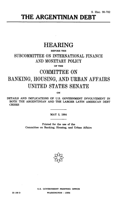 handle is hein.cbhear/argntd0001 and id is 1 raw text is: S. HRG. 98-782
THE ARGENTINIAN DEBT

HEARING
BEFORE THE
SUBCOMMITTEE ON INTERNATIONAL FINANCE
AND MONETARY POLICY
OF THE
COMMITTEE ON
BANKING, HOUSING, AND URBAN AFFAIRS
UNITED STATES SENATE
ON
DETAILS AND IMPLICATIONS OF U.S. GOVERNMENT INVOLVEMENT IN
BOTH THE ARGENTINIAN AND THE LARGER LATIN AMERICAN DEBT
CRISES

MAY 3, 1984

Printed for the use of the
Committee on Banking, Housing, and Urban Affairs
U.S. GOVERNMENT PRINTING OFFICE
WASHINGTON : 1984

35-1980


