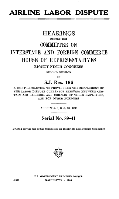 handle is hein.cbhear/arlldis0001 and id is 1 raw text is: 



AIRLINE LABOR DISPUTE






               HEARINGS
                   BEFORE THE

              COMMITTEE ON

 INTERSTATE AND FOREIGN COMMERCE

      HOUSE OF REPRESENTATIVES

           EIGHTY-NINTH CONGRESS

                 SECOND SESSION
                      ON

                S.J. Res. 186
  A JOINT RESOLUTION TO PROVIDE FOR THE SETTLEMENT OF
  THE LABOR DISPUTE CURRENTLY EXISTING BETWEEN CER-
  TAIN AIR CARRIERS AND CERTAIN OF THEIR EMPLOYEES,
             AND FOR OTHER PURPOSES


             AUGUST 5, 6, 8, 9, 10, 1966



               Serial No. 89-41


 Printed for the use of the Committee on Interstate and Foreign Commerce















           U.S. GOVERNMENT PRINTING O ICU
  67-028        WASHINGTON : 1966


