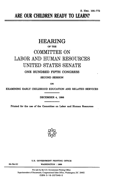 handle is hein.cbhear/arochidyl0001 and id is 1 raw text is: 


                                       S. HRG. 105-772

ARE OUR CHILDREN READY TO LEARN?


                    HEARING
                         OF THE

                 COMMITTEE ON

     LABOR AND HUMAN RESOURCES

          UNITED STATES SENATE

          ONE HUNDRED FIFTH CONGRESS

                     SECOND SESSION

                           ON
EXAMINING EARLY CHILDHOOD EDUCATION AND RELATED SERVICES


                    DECEMBER 4, 1998


   Printed for the use of the Committee on Labor and Human Resources


52-734 CC


U.S. GOVERNMENT PRINTING OFFICE
      WASHINGTON : 1999


         For sale by the U.S. Government Printing Office
Superintendent of Documents, Congressional Sales Office, Washington, DC 20402
             ISBN 0-16-057946-5


