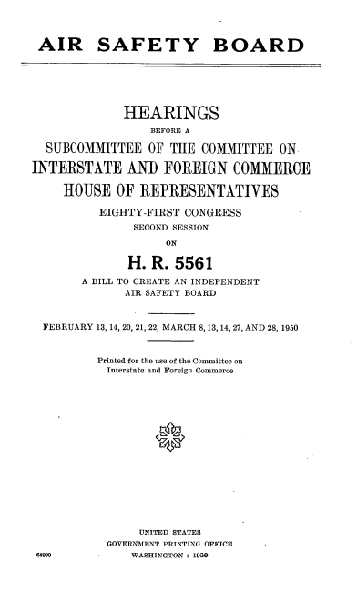 handle is hein.cbhear/arsftyb0001 and id is 1 raw text is: AIR SAFETY BOARD

HEARINGS
BEFORE A
SUBCOMMITTEE OF THE COMMITTEE ON.
INTERSTATE AND FOREIGN COMMERCE
HOUSE OF REPRESENTATIVES
EIGHTY-FIRST CONGRESS
SECOND SESSION
ON
H. R. 5561
A BILL TO CREATE AN INDEPENDENT
AIR SAFETY BOARD
FEBRUARY 13, 14, 20, 21, 22, MARCH 8, 13, 14, 27, AND 28, 1950
Printed for the use of the Committee on
Interstate and Foreign Commerce
UNITED STATES
GOVERNMENT PRINTING OFFICE
64999           WASHINGTON : 1950


