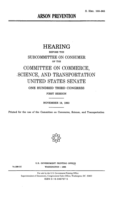 handle is hein.cbhear/arspv0001 and id is 1 raw text is: S. HaG. 103-965
ARSON PREVENTION

HEARING
BEFORE THE
SUBCOMMITTEE ON CONSUMER
OF THE
COMMITTEE ON COMMERCE,
.SCIENCE, AND TRANSPORTATION
UNITED STATES SENATE
ONE HUNDRED THIRD CONGRESS
FIRST SESSION
NOVEMBER 18, 1993
Printed for the use of the Committee on Commerce, Science, and Transportation

74-299 CC

U.S. GOVERNMENT PRINTING OFFICE
WASHINGTON : 1995

For sale by the U.S. Government Printing Office
Superintendent of Documents, Congressional Sales Office, Washington, DC 20402
ISBN 0-16-046767-5


