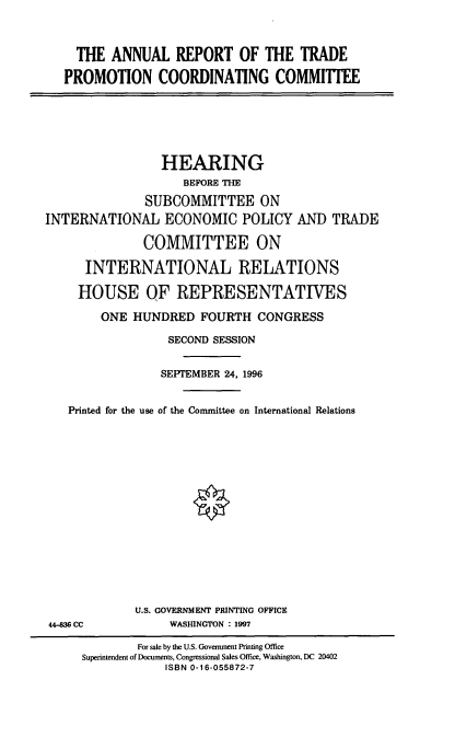 handle is hein.cbhear/artpc0001 and id is 1 raw text is: THE ANNUAL REPORT OF THE TRADE
PROMOTION COORDINATING COMMITTEE

HEARING
BEFORE THE
SUBCOMMITTEE ON
INTERNATIONAL ECONOMIC POLICY AND TRADE
COMMITTEE ON
INTERNATIONAL RELATIONS
HOUSE QF REPRESENTATIVES
ONE HUNDRED FOURTH CONGRESS
SECOND SESSION
SEPTEMBER 24, 1996
Printed for the use of the Committee on International Relations

U.S. GOVERNMENT PRINTING OFFICE
WASHINGTON : 1997

44-83 CC

For sale by the U.S. Government Printing Office
Superintendent of Documents, Congressional Sales Office, Washington, DC 20402
ISBN 0-16-055872-7


