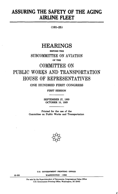 handle is hein.cbhear/asaaf0001 and id is 1 raw text is: ASSURING THE SAFETY OF THE AGING
AIRLINE FLEET
(101-25)
HEARINGS
BEFORE THE
SUBCOMITTEE ON AVIATION
OF THE
COMITTEE ON
PUBLIC WORKS AND TRANSPORTATION
HOUSE OF REPRESENTATIVES

ONE HUNDRED FIRST CONGRESS
FIRST SESSION
SEPTEMBER 27, 1989
OCTOBER 10, 1989
Printed for the use of the
Committee on Public Works and Transportation
U.S. GOVERNMENT PRINTING OFFICE
WASHINGTON : 1990
For sale by the Superiitendent of Documents, Congressional Sales Office
U.S. Government Printing Office, Washington, DC 20402

25-303


