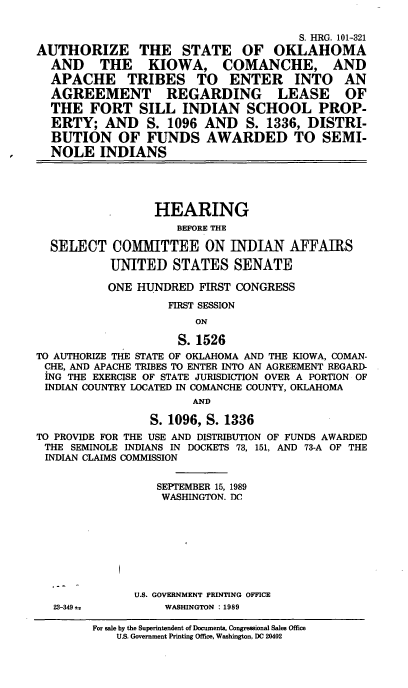 handle is hein.cbhear/asokkcat0001 and id is 1 raw text is: S. HRG. 101-321
AUTHORIZE THE STATE OF OKLAHOMA
AND THE KIOWA, COMANCHE, AND
APACHE TRIBES TO ENTER INTO AN
AGREEMENT REGARDING LEASE OF
THE FORT SILL INDIAN SCHOOL PROP-
ERTY; AND       S. 1096 AND     S. 1336, DISTRI-
BUTION OF FUNDS AWARDED TO SEMI-
NOLE INDIANS
HEARING
BEFORE THE
SELECT COMMITTEE ON INDIAN AFFAIRS
UNITED STATES SENATE
ONE HUNDRED FIRST CONGRESS
FIRST SESSION
ON
S. 1526
TO AUTHORIZE THE STATE OF OKLAHOMA AND THE KIOWA, COMAN-
CHE, AND APACHE TRIBES TO ENTER INTO AN AGREEMENT REGARD-
ING THE EXERCISE OF STATE JURISDICTION OVER A PORTION OF
INDIAN COUNTRY LOCATED IN COMANCHE COUNTY, OKLAHOMA
AND
S. 1096, S. 1336
TO PROVIDE FOR THE USE AND DISTRIBUTION OF FUNDS AWARDED
THE SEMINOLE INDIANS IN DOCKETS 73, 151, AND 73-A OF THE
INDIAN CLAIMS COMMISSION
SEPTEMBER 15, 1989
WASHINGTON. DC
U.S. GOVERNMENT PRINTING OFFICE
23-349±           WASHINGTON :1989
For sale by the Superintendent of Documents, Congressional Sales Office
U.S. Government Printing Office, Washington, DC 20402


