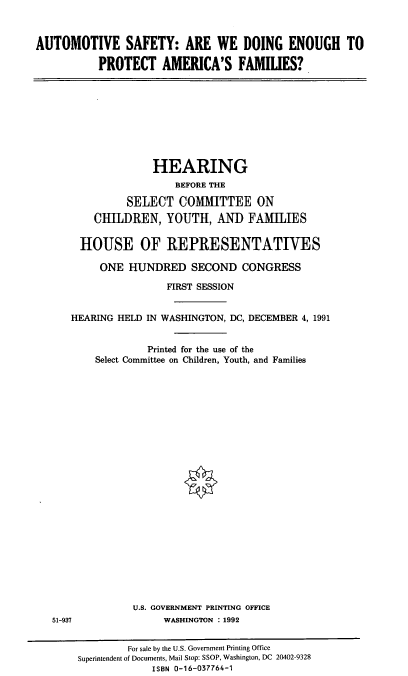 handle is hein.cbhear/aspaf0001 and id is 1 raw text is: AUTOMOTIVE SAFETY: ARE WE DOING ENOUGH TO
PROTECT AMERICA'S FAMILIES?

HEARING
BEFORE THE
SELECT COMMITTEE ON
CHILDREN, YOUTH, AND FAMILIES
HOUSE OF REPRESENTATIVES
ONE HUNDRED SECOND CONGRESS
FIRST SESSION
HEARING HELD IN WASHINGTON, DC, DECEMBER 4, 1991
Printed for the use of the
Select Committee on Children, Youth, and Families

U.S. GOVERNMENT PRINTING OFFICE
WASHINGTON : 1992

51-937

For sale by the U.S. Government Printing Office
Superintendent of Documents, Mail Stop: SSOP, Washington, DC 20402-9328
ISBN 0-16-037764-1


