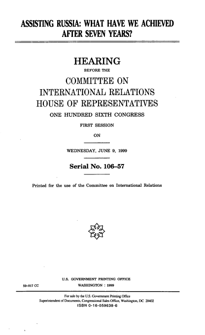 handle is hein.cbhear/asracs0001 and id is 1 raw text is: ASSISTING RUSSIA: WHAT HAVE WE ACHIEVED
AFTER SEVEN YEARS?

HEARING
BEFORE THE
COMMITTEE ON
INTERNATIONAL RELATIONS
HOUSE OF REPRESENTATTVES
ONE HUNDRED SIXTH CONGRESS
FIRST SESSION
ON

WEDNESDAY, JUNE 9, 1999

Serial No. 106-57
Printed for the use of the Committee on International Relations
U.S. GOVERNMENT PRINTING OFFICE
59-917 CC                      WASHINGTON : 1999
For sale by the U.S. Government Printing Office
Superintendent of Documents, Congressional Sales Office, Washington, DC 20402
ISBN 0-16-059638-6


