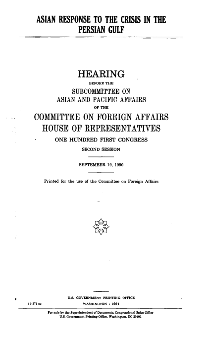 handle is hein.cbhear/asresp0001 and id is 1 raw text is: ASIAN RESPONSE TO THE CRISIS IN THE
PERSIAN GULF
HEARING
BEFORE THE
SUBCOMMITTEE ON
ASIAN AND PACIFIC AFFAIRS
OF THE
COMMITTEE ON FOREIGN AFFAIRS
HOUSE OF REPRESENTATIVES
ONE HUNDRED FIRST CONGRESS
SECOND SESSION
SEPTEMBER 19, 1990
Printed for the use of the Committee on Foreign Affairs
U.S. GOVERNMENT PRINTING OFFICE
41-371 a             WASHINGTON : 1991
For sale by the Superintendent of Documents, Congressional Sales Office
U.S. Government Printing Office, Washington, DC 20402


