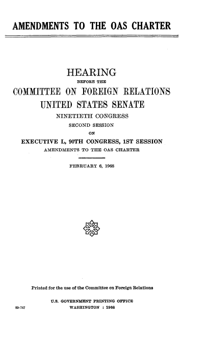 handle is hein.cbhear/asttoscr0001 and id is 1 raw text is: 



AMENDMENTS TO THE OAS CHARTER


              HEARING
                 BEFORE THE

COMMITTEE ON FOREIGN RELATIONS

       UNITED STATES SENATE

           NINETIETH  CONGRESS

               SECOND SESSION
                    ON

  EXECUTIVE  L, 90TH CONGRESS, 1ST SESSION
        AMENDMENTS TO THE OAS CHARTER


89-747


          FEBRUARY 6, 1968























Printed for the use of the Committee on Foreign Relations

     U.S. GOVERNMENT PRINTING OFFICE
          WASHINGTON : 1988


