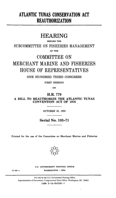 handle is hein.cbhear/atcona0001 and id is 1 raw text is: ATLANTIC TUNAS CONSERVATION ACT
REAUTHORIZATION
HEARING
BEFORE THE
SUBCOMMITTEE ON FISHERIES MANAGEMENT
OF THE
COMMITTEE ON
MERCHANT MARINE AND FISHERIES
HOUSE OF REPRESENTATIVES
ONE HUNDRED THIRD CONGRESS
FIRST SESSION
ON
H.R. 779
A BILL TO REAUTHORIZE THE ATLANTIC TUNAS
CONVENTION ACT OF 1976
OCTOBER 20, 1993
Serial No. 103-71
Printed for the use of the Committee on Merchant Marine and Fisheries
U.S. GOVERNMENT PRINTING OFFICE
75-499               WASHINGTON : 1994
For sale by the U.S. Government Printing Office
Superintendent of Documents, Congressional Sales Office, Washington, DC 20402
ISBN 0-16-043581-1


