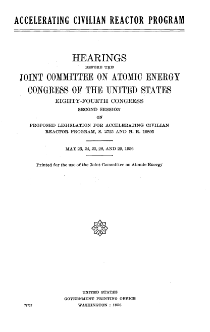 handle is hein.cbhear/atcrpm0001 and id is 1 raw text is: 



ACCELERATING CIVILIAN REACTOR PROGRAM


               HEARINGS
                   BEFORE THIE

JOINT COMMITTEE ON ATOMIC ENERGY

  CONGRESS OF THE UNITED STATES

          EIGHTY-FOURTH CONGRESS

                 SECOND SESSION
                      ON

   PROPOSED LEGISLATION FOR ACCELERATING CIVILIAN
       REACTOR PROGRAM, S. 2725 AND H. R. 10805


78727


        MAY 23, 24, 25, 28, AND 29, 1956


Printed for the use of the Joint Committee on Atomic Energy











                *













             UNITED STATES
        GOVERNMENT PRINTING OFFICE
            WASHINGTON : 1956


