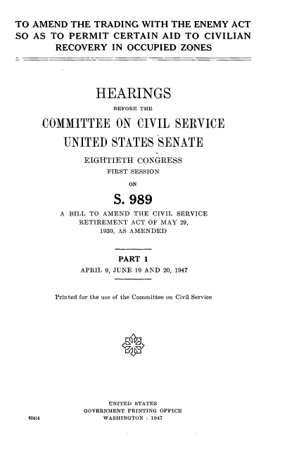 handle is hein.cbhear/atea0001 and id is 1 raw text is: 

TO AMEND THE TRADING WITH THE ENEMY ACT
SO AS TO PERMIT CERTAIN AID TO CIVILIAN
        RECOVERY IN OCCUPIED ZONES






                HEARINGS
                   BEFORE THE

     COMMITTEE ON CIVIL SERVICE

         UNITED STATES SENATE

             EIGHTIETH CONGRESS
                  FIRST SESSION
                      ON

                   S. 989
         A BILL TO AMEND THE CIVIL SERVICE
            RETIREMENT ACT OF MAY 29,
                 1930, AS AMENDED



                    PART 1
             APRIL 9, JUNE 19 AND 20, 1947



        Printed for the use of the Committee on Civil Service







                     *






                  UNITED STATES
             GOVERNMENT PRINTING OFFICE
   65414         WASHINGTON : 1947


