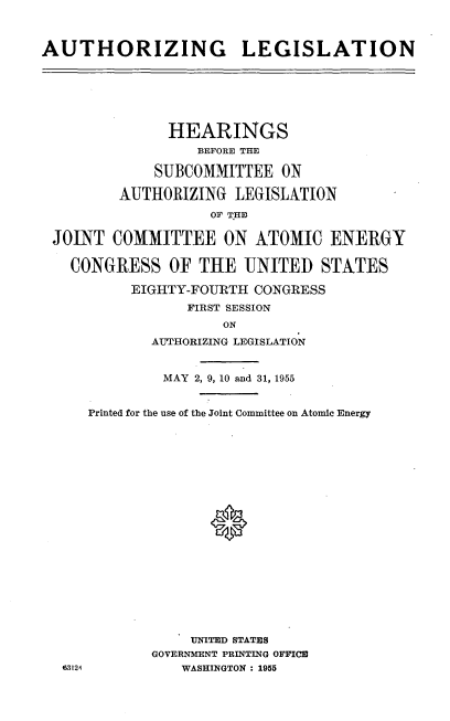 handle is hein.cbhear/athlegatmeng0001 and id is 1 raw text is: 



AUTHORIZING LEGISLATION


              HEARINGS
                 BEFORE THE

            SUBCOMMITTEE   ON

        AUTHORIZING  LEGISLATION
                  OF THE

JOINT  COMMITTEE ON ATOMIC ENERGY

  CONGRESS OF THE UNITED STATES

         EIGHTY-FOURTH  CONGRESS
                FIRST SESSION
                    ON
            AUTHORIZING LEGISLATION


63124


         MAY 2, 9, 10 and 31, 1955


Printed for the use of the Joint Committee on Atomic Energy




















            UNITED STATES
       GOVERNMENT PRINTING OFFICE
           WASHINGTON : 1955


