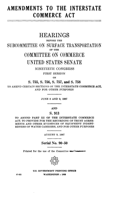 handle is hein.cbhear/atisceat0001 and id is 1 raw text is: 

AMENDMENTS TO THE INTERSTATE

             COMMERCE ACT






                HEARINGS
                   BEFORE THE

SUBCOMMITTEE ON SURFACE TRANSPORTATION
                     OF THE

        COMMITTEE ON COMMERCE

          UNITED   STATES   SENATE

              NINETIETH CONGRESS
                  FIRST SESSION
                      ON

          S. 755, S. 756, S. 757, and S. 758
TO AMEND CERTAIN SECTIONS OF THE INTERSTATE COMMERCE ACT,
              AND FOR OTHER PURPOSES


                 JUNE 8 AND 9, 1967


                      AND

                      S. 913
    TO AMEND PART III OF THE INTERSTATE COMMERCE
    ACT, TO PROVIDE FOR THE RECORDING OF TRUST AGREE-
    MENTS AND OTHER EVIDENCES OF EQUIPMENT INDEBT-
    EDNESS OF WATER CARRIERS, AND FOR OTHER PURPOSES


                  AUGUST 9, 1967


                  Serial No. 90-50


        Printed for the use of the Committee warCawm'anpwp






             U.S. GOVERNMENT PRINTING OFFICE
    87-832        WASHINGTON : 1968


