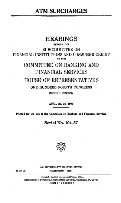 handle is hein.cbhear/atmsch0001 and id is 1 raw text is: ATM SURCHARGES
HEARINGS
BEFORE THE .
SUBCOMMITTEE ON
FINANCIAL INSTITUTIONS AND CONSUMER CREDIT
OF THE
COMMITTEE ON BANKING AND
FINANCIAL SERVICES
HOUSE OF REPRESENTATIVES
ONE HUNDRED FOURTH CONGRESS
SECOND SESSION
APRIL 24, 25, 1996
Printed for the use of the Codunittee on Banking and Financial Services
Serial No. 104-57
U.S. GOVERNMENT PRINTING OFFICE
24-877 CC            WASHINGTON : 1996
For sale by the U.S. Government Printing Office
Superintendent of Documents, Congressional Sales Office, Washington, DC 20402
ISBN 0-16-053699-5


